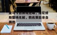 关于皇马今日表现抢眼，维尼修斯整场无解，教练赛后亲自拥抱的信息