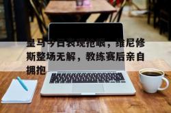 关于皇马今日表现抢眼，维尼修斯整场无解，教练赛后亲自拥抱的信息