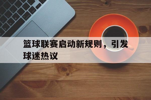 IM电竞官方下载-篮球联赛启动新规则,引发球迷热议